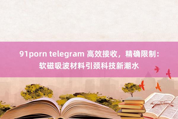 91porn telegram 高效接收，精确限制：软磁吸波材料引颈科技新潮水