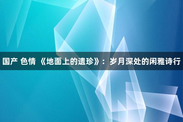 国产 色情 《地面上的遗珍》：岁月深处的闲雅诗行