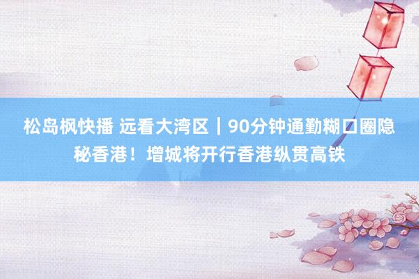 松岛枫快播 远看大湾区｜90分钟通勤糊口圈隐秘香港！增城将开行香港纵贯高铁