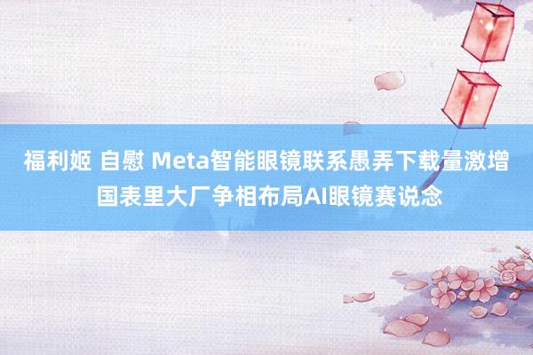 福利姬 自慰 Meta智能眼镜联系愚弄下载量激增 国表里大厂争相布局AI眼镜赛说念