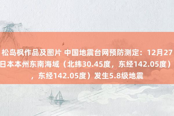 松岛枫作品及图片 中国地震台网预防测定：12月27日05时02分在日本本州东南海域（北纬30.45度，东经142.05度）发生5.8级地震