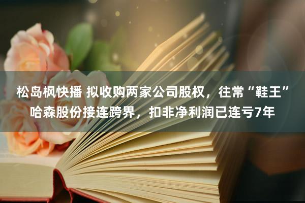 松岛枫快播 拟收购两家公司股权，往常“鞋王”哈森股份接连跨界，扣非净利润已连亏7年