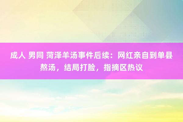 成人 男同 菏泽羊汤事件后续：网红亲自到单县熬汤，结局打脸，指摘区热议