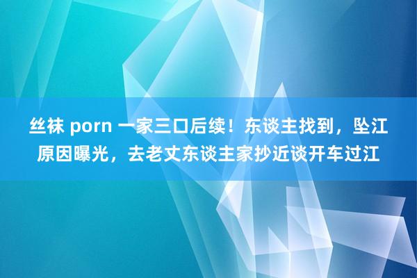 丝袜 porn 一家三口后续！东谈主找到，坠江原因曝光，去老丈东谈主家抄近谈开车过江