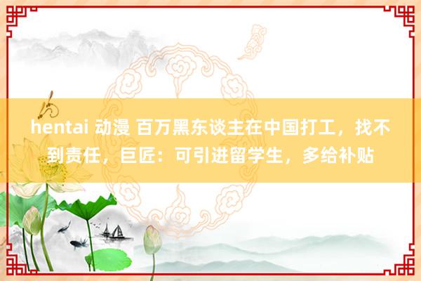 hentai 动漫 百万黑东谈主在中国打工，找不到责任，巨匠：可引进留学生，多给补贴