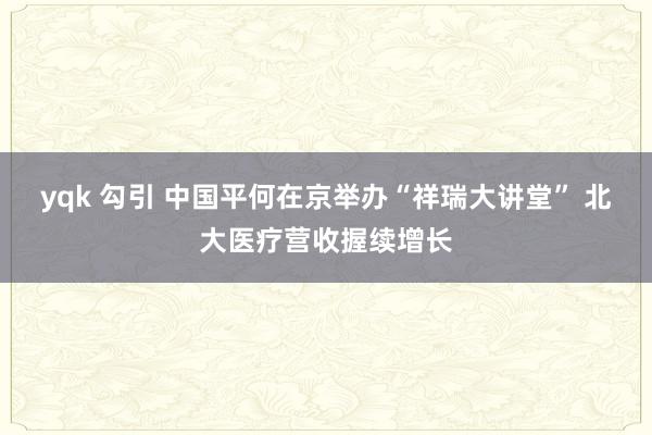 yqk 勾引 中国平何在京举办“祥瑞大讲堂” 北大医疗营收握续增长
