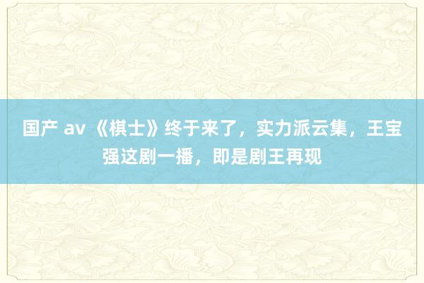 国产 av 《棋士》终于来了，实力派云集，王宝强这剧一播，即是剧王再现