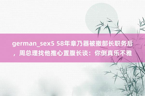 german_sex5 58年章乃器被撤部长职务后，周总理找他推心置腹长谈：你倒真乐不雅