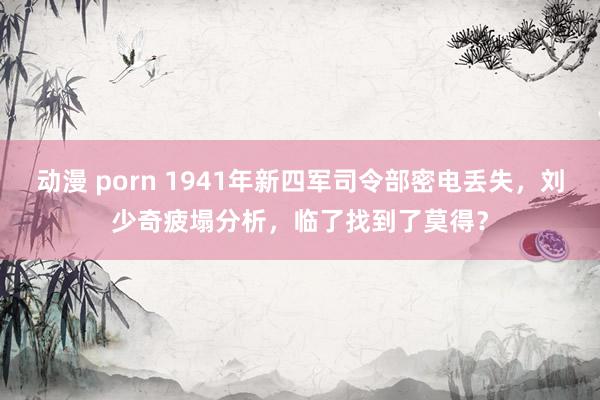 动漫 porn 1941年新四军司令部密电丢失，刘少奇疲塌分析，临了找到了莫得？