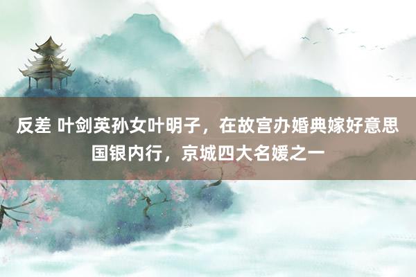 反差 叶剑英孙女叶明子，在故宫办婚典嫁好意思国银内行，京城四大名媛之一