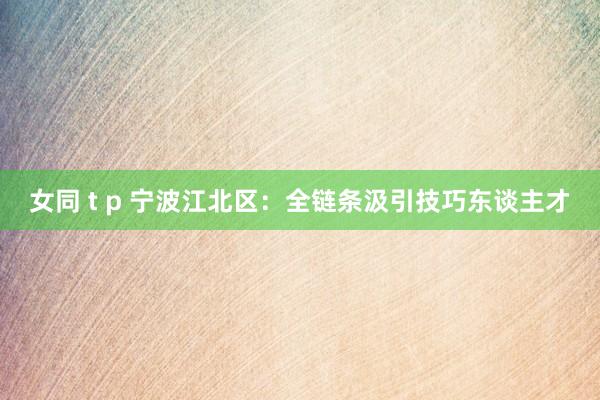 女同 t p 宁波江北区：全链条汲引技巧东谈主才