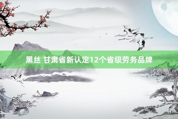 黑丝 甘肃省新认定12个省级劳务品牌