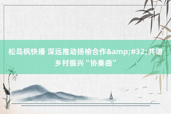 松岛枫快播 深远推动扬榆合作&#32;共谱乡村振兴“协奏曲”