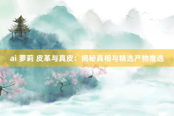 ai 萝莉 皮革与真皮：揭秘真相与精选产物推选