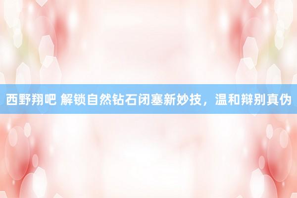 西野翔吧 解锁自然钻石闭塞新妙技，温和辩别真伪