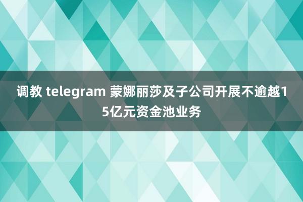 调教 telegram 蒙娜丽莎及子公司开展不逾越15亿元资金池业务
