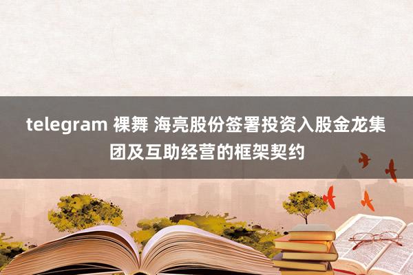 telegram 裸舞 海亮股份签署投资入股金龙集团及互助经营的框架契约