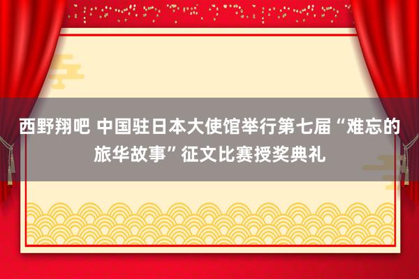 西野翔吧 中国驻日本大使馆举行第七届“难忘的旅华故事”征文比赛授奖典礼