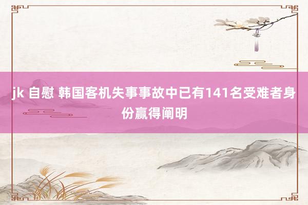 jk 自慰 韩国客机失事事故中已有141名受难者身份赢得阐明