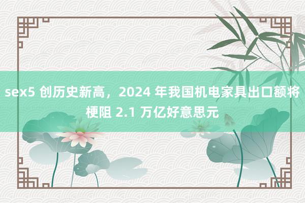 sex5 创历史新高，2024 年我国机电家具出口额将梗阻 2.1 万亿好意思元
