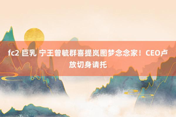 fc2 巨乳 宁王曾毓群喜提岚图梦念念家！CEO卢放切身请托
