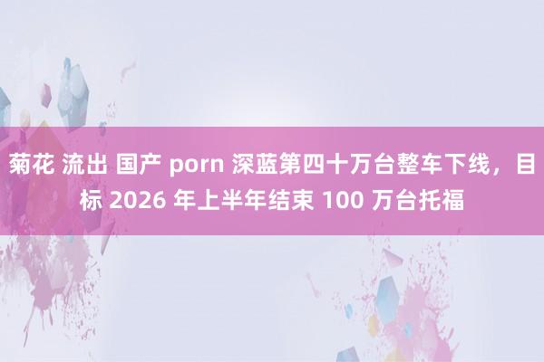 菊花 流出 国产 porn 深蓝第四十万台整车下线，目标 2026 年上半年结束 100 万台托福