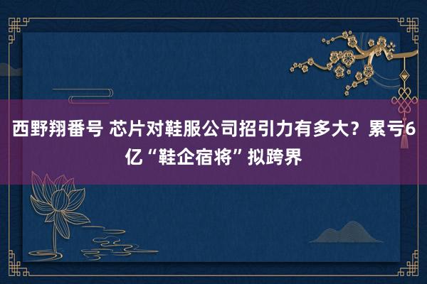 西野翔番号 芯片对鞋服公司招引力有多大？累亏6亿“鞋企宿将”拟跨界