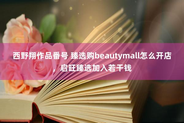 西野翔作品番号 臻选购beautymall怎么开店，启旺臻选加入若干钱