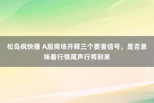 松岛枫快播 A股商场开释三个要害信号，是否意味着行情尾声行将到来