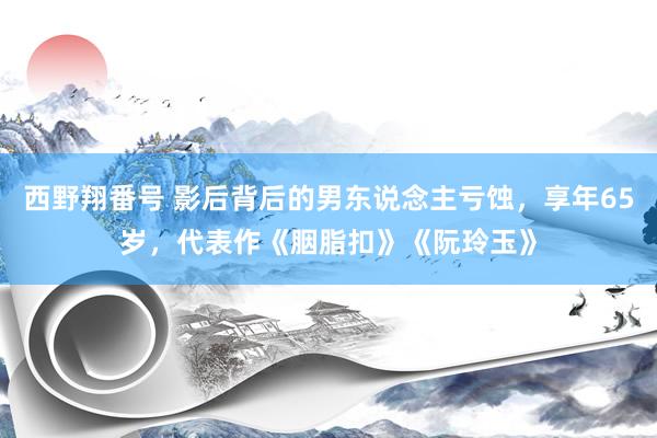 西野翔番号 影后背后的男东说念主亏蚀，享年65岁，代表作《胭脂扣》《阮玲玉》