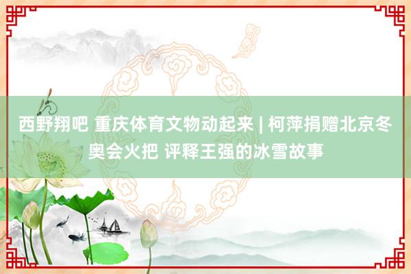 西野翔吧 重庆体育文物动起来 | 柯萍捐赠北京冬奥会火把 评释王强的冰雪故事