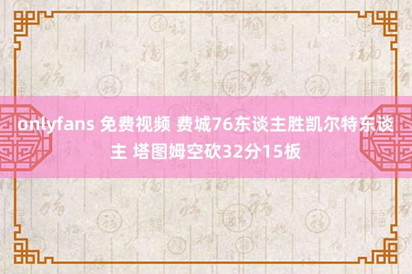 onlyfans 免费视频 费城76东谈主胜凯尔特东谈主 塔图姆空砍32分15板