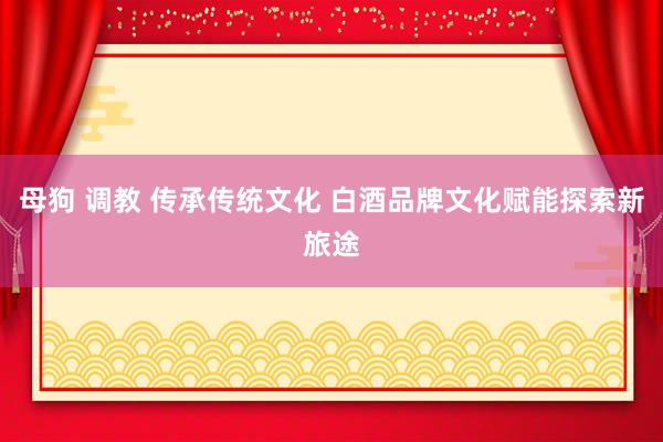 母狗 调教 传承传统文化 白酒品牌文化赋能探索新旅途