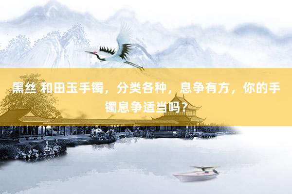 黑丝 和田玉手镯，分类各种，息争有方，你的手镯息争适当吗？