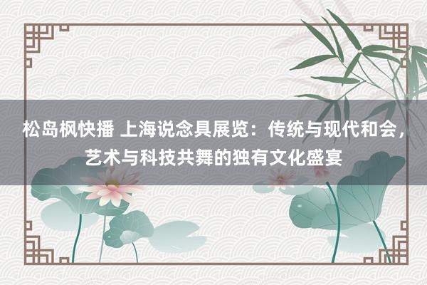 松岛枫快播 上海说念具展览：传统与现代和会，艺术与科技共舞的独有文化盛宴