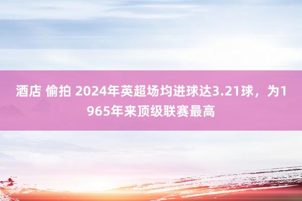 酒店 偷拍 2024年英超场均进球达3.21球，为1965年来顶级联赛最高