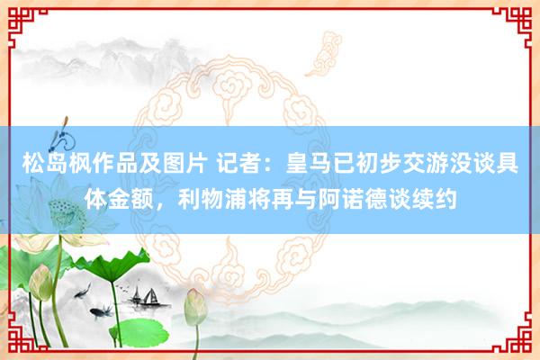 松岛枫作品及图片 记者：皇马已初步交游没谈具体金额，利物浦将再与阿诺德谈续约