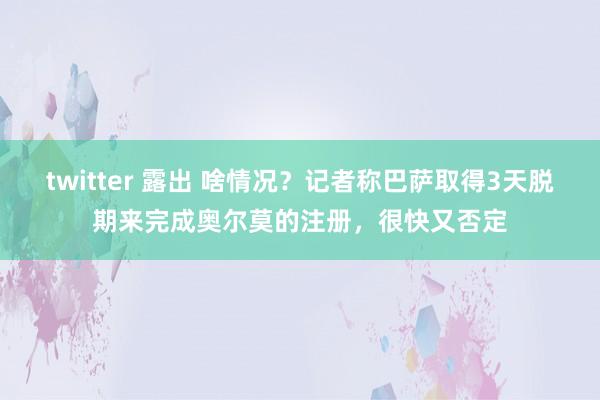 twitter 露出 啥情况？记者称巴萨取得3天脱期来完成奥尔莫的注册，很快又否定