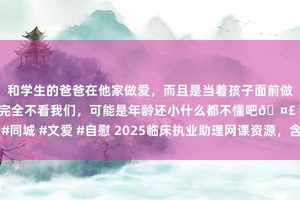 和学生的爸爸在他家做爱，而且是当着孩子面前做爱，太刺激了，孩子完全不看我们，可能是年龄还小什么都不懂吧🤣 #同城 #文爱 #自慰 2025临床执业助理网课资源，含笔试手段二试连接共享