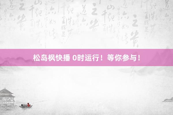 松岛枫快播 0时运行！等你参与！