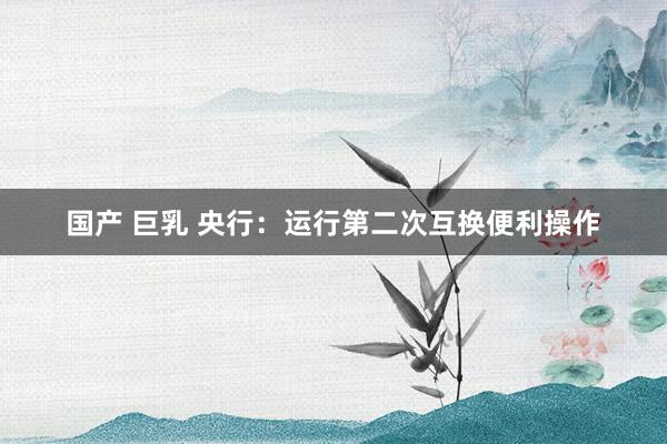 国产 巨乳 央行：运行第二次互换便利操作