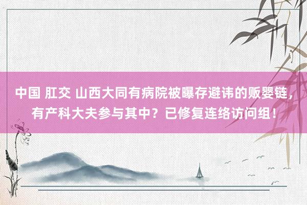 中国 肛交 山西大同有病院被曝存避讳的贩婴链，有产科大夫参与其中？已修复连络访问组！