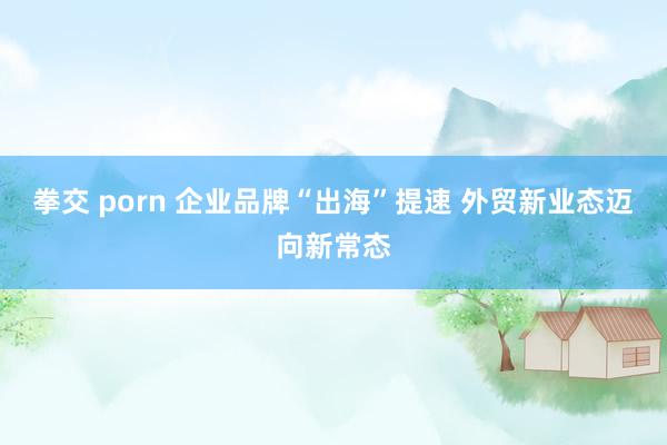 拳交 porn 企业品牌“出海”提速 外贸新业态迈向新常态