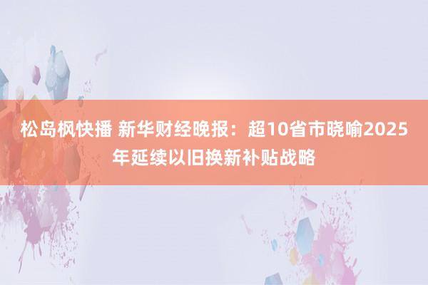 松岛枫快播 新华财经晚报：超10省市晓喻2025年延续以旧换新补贴战略