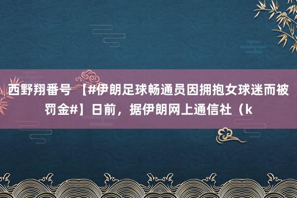西野翔番号 【#伊朗足球畅通员因拥抱女球迷而被罚金#】日前，据伊朗网上通信社（k
