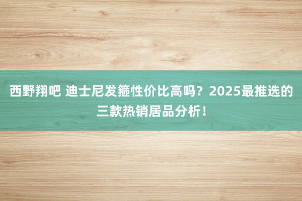 西野翔吧 迪士尼发箍性价比高吗？2025最推选的三款热销居品分析！