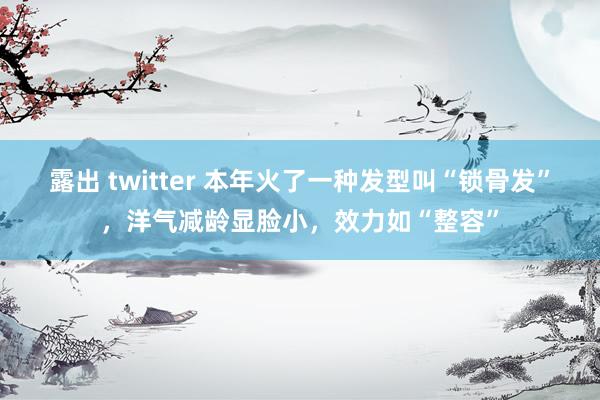 露出 twitter 本年火了一种发型叫“锁骨发”，洋气减龄显脸小，效力如“整容”