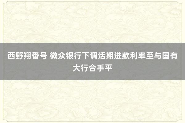 西野翔番号 微众银行下调活期进款利率至与国有大行合手平