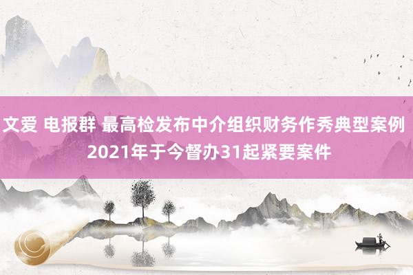 文爱 电报群 最高检发布中介组织财务作秀典型案例  2021年于今督办31起紧要案件