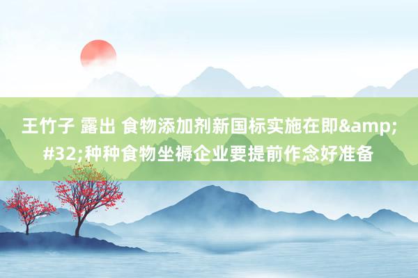 王竹子 露出 食物添加剂新国标实施在即&#32;种种食物坐褥企业要提前作念好准备